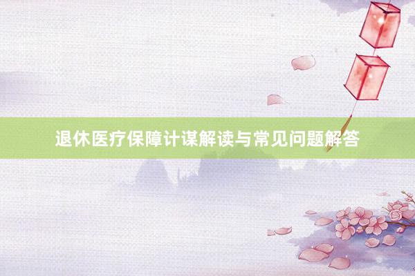 退休医疗保障计谋解读与常见问题解答